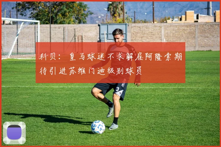 科贝：皇马球迷不求解雇阿隆索期待引进苏维门迪级别球员