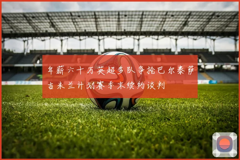 年薪六十万英超多队争抢巴尔泰萨吉米兰计划赛季末续约谈判