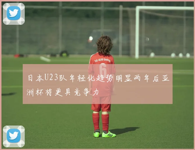 日本U23队年轻化趋势明显两年后亚洲杯将更具竞争力