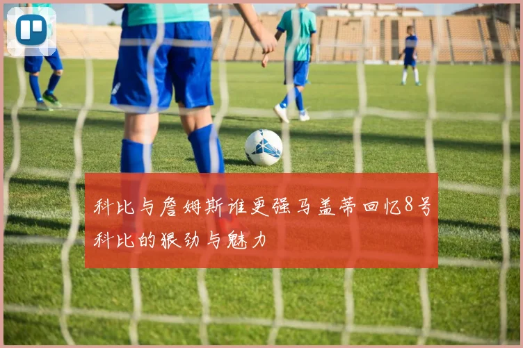 科比与詹姆斯谁更强马盖蒂回忆8号科比的狠劲与魅力