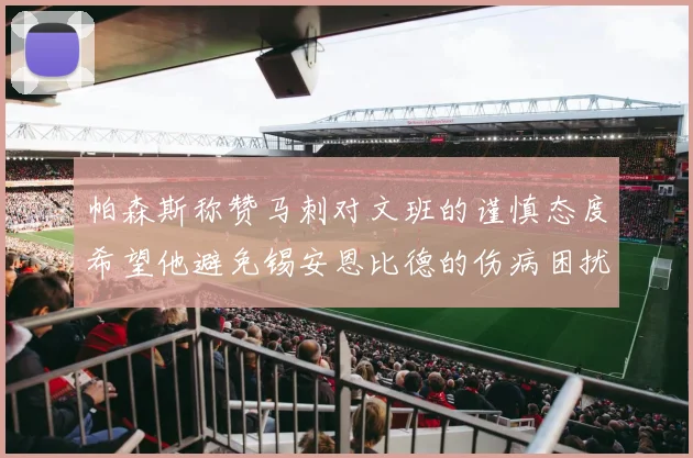 帕森斯称赞马刺对文班的谨慎态度希望他避免锡安恩比德的伤病困扰