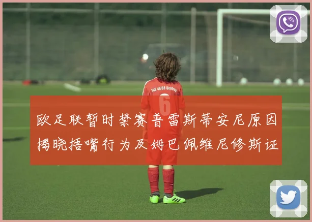 欧足联暂时禁赛普雷斯蒂安尼原因揭晓捂嘴行为及姆巴佩维尼修斯证词分析