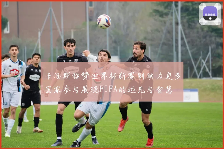 卡洛斯称赞世界杯新赛制助力更多国家参与展现FIFA的远见与智慧