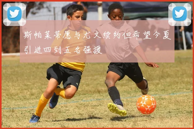 斯帕莱蒂愿与尤文续约但希望今夏引进四到五名强援