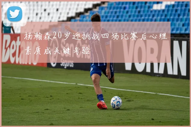 杨瀚森20岁迎挑战四场比赛后心理素质成关键考验