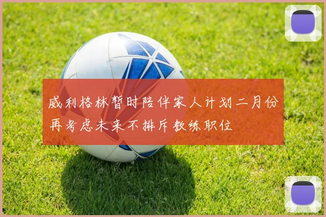 威利格林暂时陪伴家人计划二月份再考虑未来不排斥教练职位