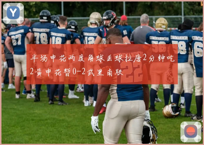 半场申花两度角球丢球拉唐2分钟吃2黄申花暂0-2武里南联