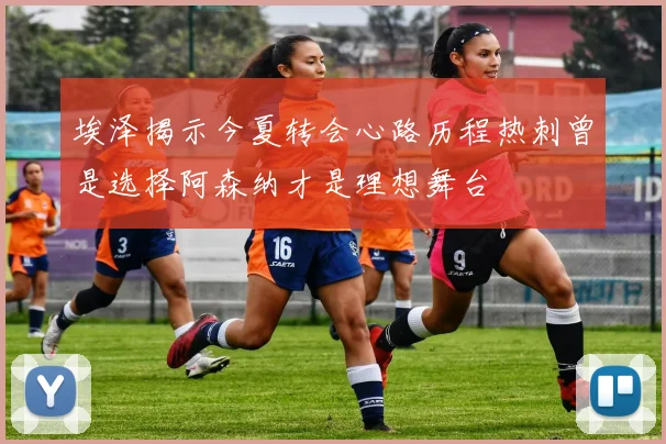 埃泽揭示今夏转会心路历程热刺曾是选择阿森纳才是理想舞台