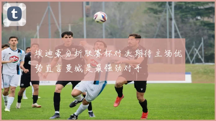 埃迪豪分析联赛杯对决期待主场优势直言曼城是最强劲对手