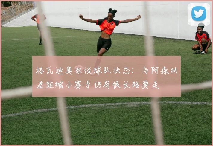 格瓦迪奥尔谈球队状态：与阿森纳差距缩小赛季仍有很长路要走