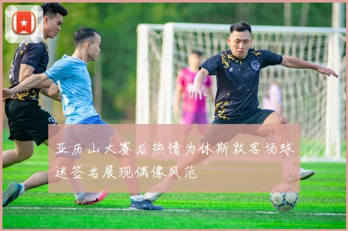亚历山大赛后热情为休斯敦客场球迷签名展现偶像风范