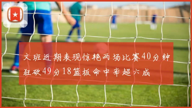 文班近期表现惊艳两场比赛40分钟狂砍49分18篮板命中率超六成