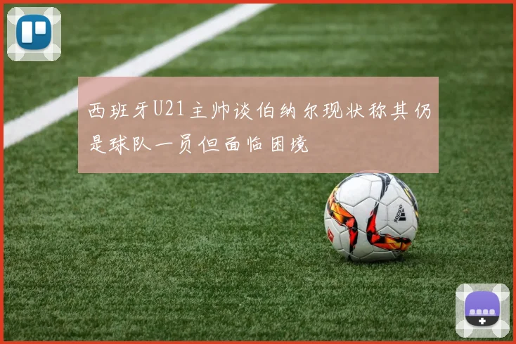 西班牙U21主帅谈伯纳尔现状称其仍是球队一员但面临困境