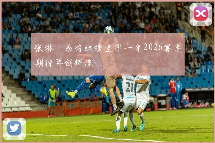 张琳芃或将继续坚守一年2026赛季期待再创辉煌