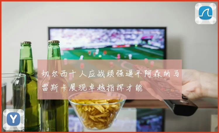 切尔西十人应战顽强逼平阿森纳马雷斯卡展现卓越指挥才能