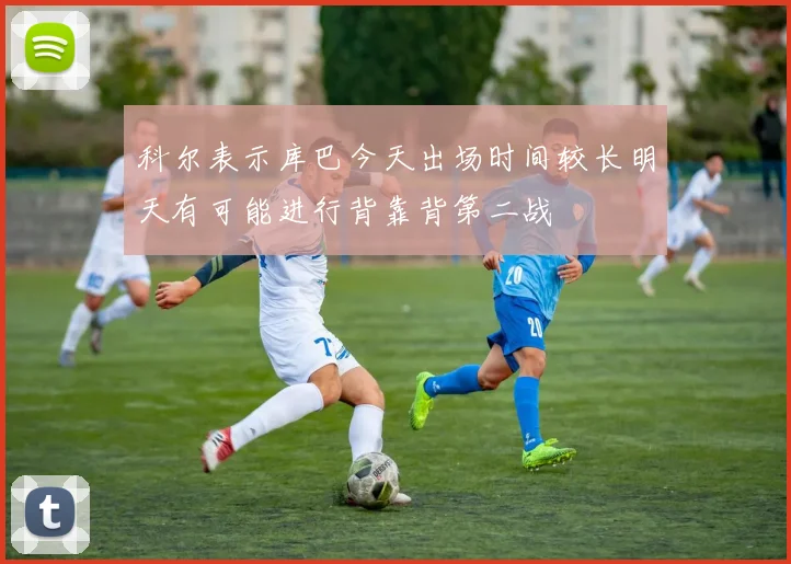 科尔表示库巴今天出场时间较长明天有可能进行背靠背第二战