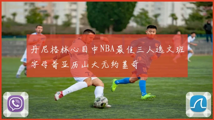 丹尼格林心目中NBA最佳三人选文班字母哥亚历山大无约基奇