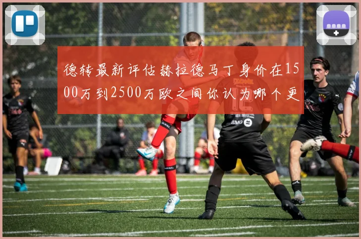 德转最新评估赫拉德马丁身价在1500万到2500万欧之间你认为哪个更合理