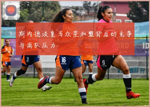 斯内德谈皇马众星加盟背后的竞争与离队压力