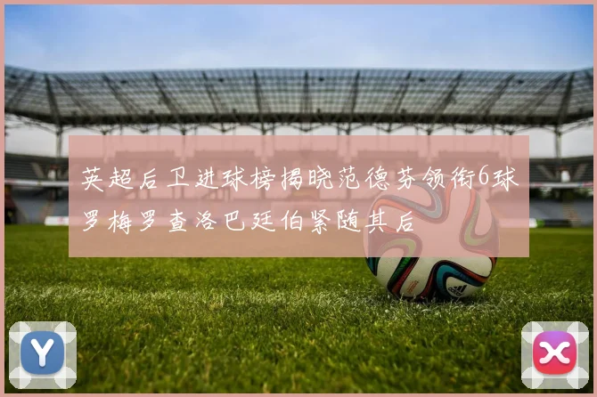 英超后卫进球榜揭晓范德芬领衔6球罗梅罗查洛巴廷伯紧随其后