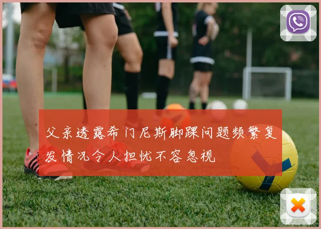 父亲透露希门尼斯脚踝问题频繁复发情况令人担忧不容忽视