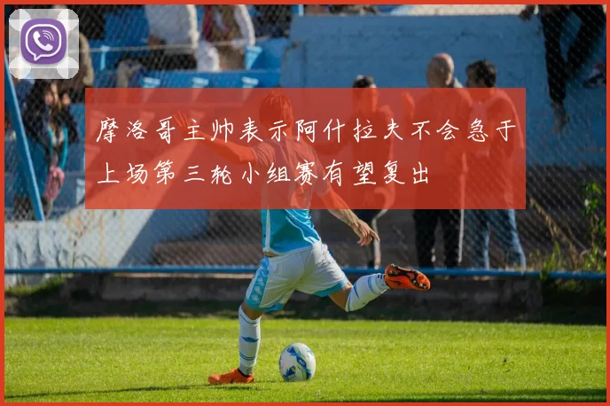 摩洛哥主帅表示阿什拉夫不会急于上场第三轮小组赛有望复出