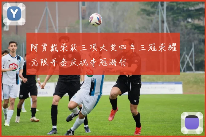 阿贾戴荣获三项大奖四年三冠荣耀无限手套庆祝夺冠游行